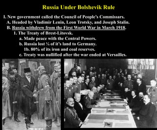 Russia Under Bolshevik Rule
I. New government called the Council of People’s Commissars.
A. Headed by Vladimir Lenin, Leon Trotsky, and Joseph Stalin.
B. Russia withdrew from the First World War in March 1918.
1. The Treaty of Brest-Litovsk.
a. Made peace with the Central Powers.
b. Russia lost ¼ of it’s land to Germany.
1b. 80% of its iron and coal reserves.
c. Treaty was nullified after the war ended at Versailles.
 