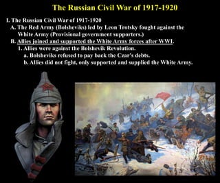 The Russian Civil War of 1917-1920
I. The Russian Civil War of 1917-1920
A. The Red Army (Bolsheviks) led by Leon Trotsky fought against the
White Army (Provisional government supporters.)
B. Allies joined and supported the White Army forces after WWI.
1. Allies were against the Bolshevik Revolution.
a. Bolsheviks refused to pay back the Czar's debts.
b. Allies did not fight, only supported and supplied the White Army.
 