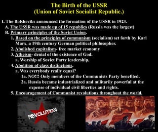 The Birth of the USSR
(Union of Soviet Socialist Republic.)
I. The Bolsheviks announced the formation of the USSR in 1923.
A. The USSR was made up of 15 republics (Russia was the largest)
B. Primary principles of the Soviet Union.
1. Based on the principles of communism (socialism) set forth by Karl
Marx, a 19th century German political philosopher.
2. Abolished capitalism- free market economy
3. Atheism- denial of the existence of God.
a. Worship of Soviet Party leadership.
4. Abolition of class distinctions.
a. Was everybody really equal?
1a. NO!!! Only members of the Communists Party benefited.
2a. Russia became industrialized and militarily powerful at the
expense of individual civil liberties and rights.
5. Encouragement of Communist revolutions throughout the world.
 