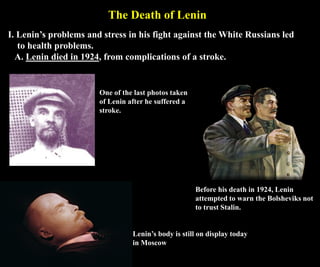 The Death of Lenin
I. Lenin’s problems and stress in his fight against the White Russians led
to health problems.
A. Lenin died in 1924, from complications of a stroke.
Lenin’s body is still on display today
in Moscow
One of the last photos taken
of Lenin after he suffered a
stroke.
Before his death in 1924, Lenin
attempted to warn the Bolsheviks not
to trust Stalin.
 