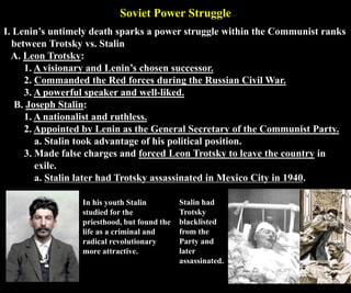 Soviet Power Struggle
I. Lenin’s untimely death sparks a power struggle within the Communist ranks
between Trotsky vs. Stalin
A. Leon Trotsky:
1. A visionary and Lenin’s chosen successor.
2. Commanded the Red forces during the Russian Civil War.
3. A powerful speaker and well-liked.
B. Joseph Stalin:
1. A nationalist and ruthless.
2. Appointed by Lenin as the General Secretary of the Communist Party.
a. Stalin took advantage of his political position.
3. Made false charges and forced Leon Trotsky to leave the country in
exile.
a. Stalin later had Trotsky assassinated in Mexico City in 1940.
Stalin had
Trotsky
blacklisted
from the
Party and
later
assassinated.
In his youth Stalin
studied for the
priesthood, but found the
life as a criminal and
radical revolutionary
more attractive.
 