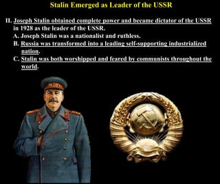 Stalin Emerged as Leader of the USSR
II. Joseph Stalin obtained complete power and became dictator of the USSR
in 1928 as the leader of the USSR.
A. Joseph Stalin was a nationalist and ruthless.
B. Russia was transformed into a leading self-supporting industrialized
nation.
C. Stalin was both worshipped and feared by communists throughout the
world.
 