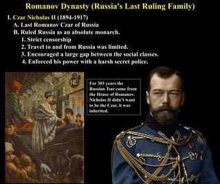 Romanov Dynasty (Russia's Last Ruling Family)
I. Czar Nicholas II (1894-1917)
A. Last Romanov Czar of Russia
B. Ruled Russia as an absolute monarch.
1. Strict censorship
2. Travel to and from Russia was limited.
3. Encouraged a large gap between the social classes.
4. Enforced his power with a harsh secret police.
For 303 years the
Russian Tsar came from
the House of Romanov.
Nicholas II didn’t want
to be the Czar, it was
inherited.
 
