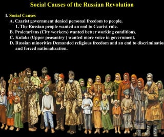 I. Social Causes
A. Czarist government denied personal freedom to people.
1. The Russian people wanted an end to Czarist rule.
B. Proletarians (City workers) wanted better working conditions.
C. Kulaks (Upper peasantry ) wanted more voice in government.
D. Russian minorities Demanded religious freedom and an end to discrimination
and forced nationalization.
Social Causes of the Russian Revolution
 