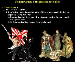 Political Causes of the Russian Revolution
I. Political Causes
A. The Revolution of 1905.
1. Resulted from the disastrous defeat of Russia by Japan in the Russo-
Japanese War (1904-1905)
a. Increased cost of living and higher taxes to pay for the war caused
widespread riots.
b. Defeats resulted in a damaged national morale.
 