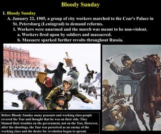 Bloody Sunday
I. Bloody Sunday
A. January 22, 1905, a group of city workers marched to the Czar's Palace in
St. Petersburg (Leningrad) to demand reforms.
1. Workers were unarmed and the march was meant to be non-violent.
a. Workers fired upon by soldiers and massacred.
b. Massacre sparked further revolts throughout Russia.
Before Bloody Sunday many peasants and working class people
revered the Tsar and thought that he was on their side. They
blamed their troubles on the government, not on the Tsar. However,
after the shootings, the Tsar was perceived as an enemy of the
working class and the desire for revolution began to spread.
 
