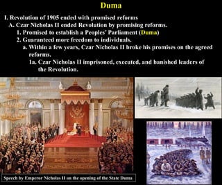 Duma
I. Revolution of 1905 ended with promised reforms
A. Czar Nicholas II ended Revolution by promising reforms.
1. Promised to establish a Peoples’ Parliament (Duma)
2. Guaranteed more freedom to individuals.
a. Within a few years, Czar Nicholas II broke his promises on the agreed
reforms.
1a. Czar Nicholas II imprisoned, executed, and banished leaders of
the Revolution.
Speech by Emperor Nicholas II on the opening of the State Duma
 