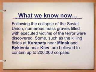 What we know now… Following the collapse of the Soviet Union, numerous mass graves filled with executed victims of the terror were discovered. Some, such as the killing fields at  Kurapaty  near  Minsk  and  Bykivnia  near  Kiev , are believed to contain up to 200,000 corpses. 