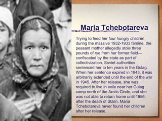 Maria Tchebotareva Trying to feed her four hungry children during the massive 1932-1933 famine, the peasant mother allegedly stole three pounds of rye from her former field—confiscated by the state as part of collectivization. Soviet authorities sentenced her to ten years in the Gulag. When her sentence expired in 1943, it was arbitrarily extended until the end of the war in 1945. After her release, she was required to live in exile near her Gulag camp north of the Arctic Circle, and she was not able to return home until 1956, after the death of Stalin. Maria Tchebotareva never found her children after her release. 