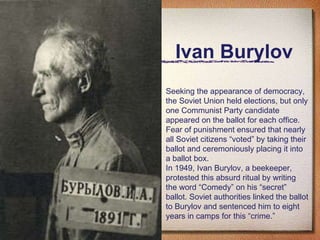 Ivan Burylov Seeking the appearance of democracy, the Soviet Union held elections, but only one Communist Party candidate appeared on the ballot for each office. Fear of punishment ensured that nearly all Soviet citizens “voted” by taking their ballot and ceremoniously placing it into a ballot box. In 1949, Ivan Burylov, a beekeeper, protested this absurd ritual by writing the word “Comedy” on his “secret” ballot. Soviet authorities linked the ballot to Burylov and sentenced him to eight years in camps for this “crime.” 