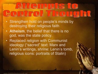 Strengthen hold on people’s minds by destroying their religious faith Atheism , the belief that there is no god, was the state policy. Replaced religion with Communist ideology (“sacred” text: Marx and Lenin’s writings, shrine: Lenin’s tomb, religious icons: portraits of Stalin) Attempts to  Control Thought 