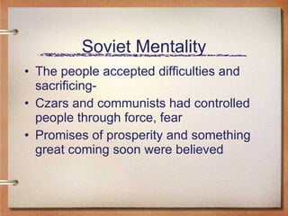 Soviet Mentality The people accepted difficulties and sacrificing-  Czars and communists had controlled people through force, fear Promises of prosperity and something great coming soon were believed  