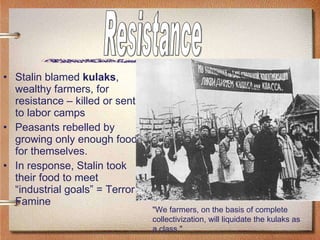 Stalin blamed  kulaks , wealthy farmers, for resistance – killed or sent to labor camps Peasants rebelled by growing only enough food for themselves.  In response, Stalin took their food to meet “industrial goals” = Terror Famine "We farmers, on the basis of complete collectivization, will liquidate the kulaks as a class."  Resistance 