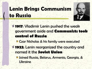 Lenin Brings Communism  to Russia 1917 : Vladimir Lenin pushed the weak government aside and  Communists took control of Russia Czar Nicholas & his family were executed 1922 : Lenin reorganized the country and named it the  Soviet Union Joined Russia, Belarus, Armenia, Georgia, & Ukraine 