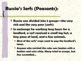 Russia’s Serfs (Peasants): Russia was divided into 2 groups—the very rich and the very poor (serfs) In exchange for working long hours for a landlord, a serf received a small log hut, a tiny piece of land, and a few animals. Most of the serfs’ crops went to pay the landlord’s taxes.  Anyone who resisted the rules was beaten with a leather and wire whip. Many tried to escape, but few succeeded... 