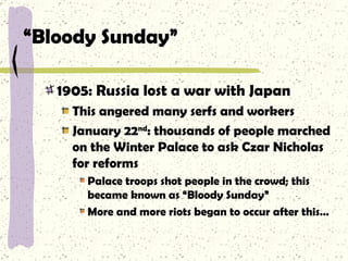 “ Bloody Sunday” 1905: Russia lost a war with Japan This angered many serfs and workers January 22 nd : thousands of people marched on the Winter Palace to ask Czar Nicholas for reforms Palace troops shot people in the crowd; this became known as “Bloody Sunday” More and more riots began to occur after this… 