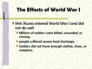 The Effects of World War I 1914: Russia entered World War I and did not do well Millions of soldiers were killed, wounded, or missing,  people suffered severe food shortages, Soldiers did not have enough clothes, shoes, or weapons. 