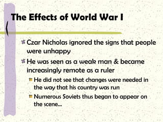 The Effects of World War I Czar Nicholas ignored the signs that people were unhappy He was seen as a weak man & became increasingly remote as a ruler He did not see that changes were needed in the way that his country was run Numerous Soviets thus began to appear on the scene… 