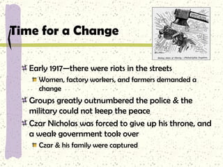 Time for a Change Early 1917—there were riots in the streets Women, factory workers, and farmers demanded a change Groups greatly outnumbered the police & the military could not keep the peace Czar Nicholas was forced to give up his throne, and a weak government took over Czar & his family were captured 