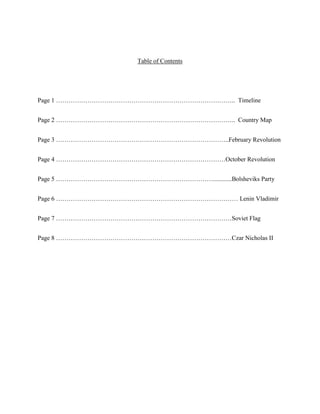 Table of Contents




Page 1 ………………………………………………………………………….. Timeline


Page 2 ………………………………………………………………………….. Country Map


Page 3 ………………………………………………………………………..February Revolution


Page 4 ………………………………………………………………………October Revolution


Page 5 …………………………………………………………………............Bolsheviks Party


Page 6 …………………………………………………………………………… Lenin Vladimir


Page 7 …………………………………………………………………………Soviet Flag


Page 8 …………………………………………………………………………Czar Nicholas II
 