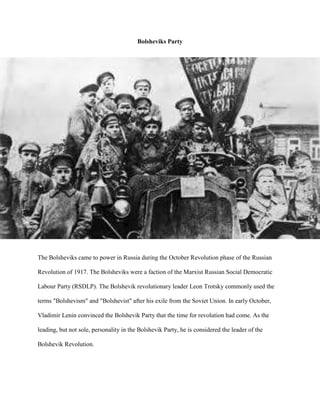 Bolsheviks Party




The Bolsheviks came to power in Russia during the October Revolution phase of the Russian

Revolution of 1917. The Bolsheviks were a faction of the Marxist Russian Social Democratic

Labour Party (RSDLP). The Bolshevik revolutionary leader Leon Trotsky commonly used the

terms "Bolshevism" and "Bolshevist" after his exile from the Soviet Union. In early October,

Vladimir Lenin convinced the Bolshevik Party that the time for revolution had come. As the

leading, but not sole, personality in the Bolshevik Party, he is considered the leader of the

Bolshevik Revolution.
 