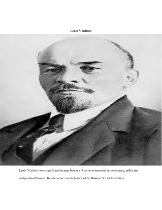 Lenin Vladimir




Lenin Vladimir was significant because hewas a Russian communist revolutionary, politician

and political theorist. He also served as the leader of the Russian Soviet Federative
 
