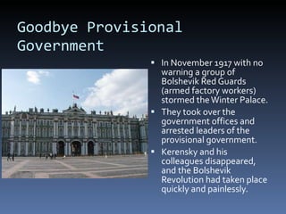 Goodbye Provisional Government In November 1917 with no warning a group of Bolshevik Red Guards (armed factory workers) stormed the Winter Palace. They took over the government offices and arrested leaders of the provisional government. Kerensky and his colleagues disappeared, and the Bolshevik Revolution had taken place quickly and painlessly. 