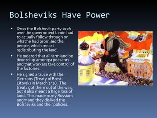 Bolsheviks Have Power Once the Bolshevik party took over the government Lenin had to actually follow through on what he had promised the people, which meant redistributing the land. He ordered that all farmland be divided up amongst peasants and that workers take control of the factories. He signed a truce with the Germans (Treaty of Brest-Litovsk) in March 1918.  The treaty got them out of the war, but it also meant a large loss of land.  This made many Russians angry and they disliked the Bolsheviks and their policies. 