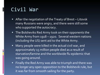 Civil War After the negotiation of the Treaty of Brest – Litovsk many Russians were angry, and there were still some who supported the autocracy. The Bolsheviks Red Army took on their opponents the White Army from 1918 – 1920.  Several western nations (including the US) sent aid to the White Army. Many people were killed in the actual civil war, and approximately 15 million people died as a result of starvation/famine and the worldwide flu epidemic that was going around. Finally the Red Army was able to triumph and there was no longer any open opposition to the Bolshevik rule, but it was far from smooth sailing for the party. 