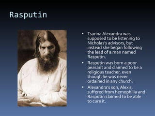 Rasputin Tsarina Alexandra was supposed to be listening to Nicholas’s advisors, but instead she began following the lead of a man named Rasputin. Rasputin was born a poor peasant and claimed to be a religious teacher, even though he was never ordained in any church. Alexandra’s son, Alexis, suffered from hemophilia and Rasputin claimed to be able to cure it. 