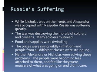 Russia’s Suffering While Nicholas was on the fronts and Alexandra was occupied with Rasputin Russia was suffering greatly. The war was destroying the morale of soldiers and civilians.  Many soldiers mutinied. Food and supplies were dwindling. The prices were rising wildly (inflation) and people from all different classes were struggling. Neither Alexandra or Nicholas were solving these problems.  The people were becoming less attached to them, and felt like they were unaware of what was going on and didn’t care. 