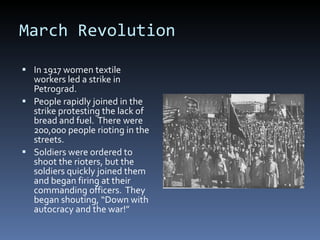 March Revolution In 1917 women textile workers led a strike in Petrograd. People rapidly joined in the strike protesting the lack of bread and fuel.  There were 200,000 people rioting in the streets. Soldiers were ordered to shoot the rioters, but the soldiers quickly joined them and began firing at their commanding officers.  They began shouting, “Down with autocracy and the war!” 