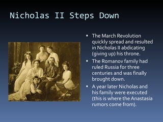 Nicholas II Steps Down The March Revolution quickly spread and resulted in Nicholas II abdicating (giving up) his throne.  The Romanov family had ruled Russia for three centuries and was finally brought down. A year later Nicholas and his family were executed (this is where the Anastasia rumors come from). 
