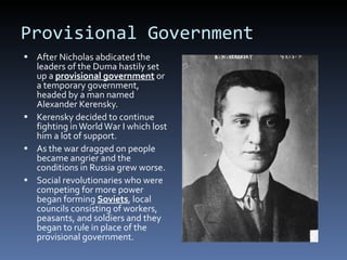 Provisional Government After Nicholas abdicated the leaders of the Duma hastily set up a  provisional government  or a temporary government, headed by a man named Alexander Kerensky. Kerensky decided to continue fighting in World War I which lost him a lot of support. As the war dragged on people became angrier and the conditions in Russia grew worse. Social revolutionaries who were competing for more power began forming  Soviets , local councils consisting of workers, peasants, and soldiers and they began to rule in place of the provisional government. 