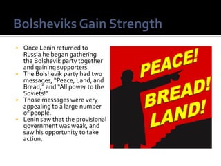  Once Lenin returned to
  Russia he began gathering
  the Bolshevik party together
  and gaining supporters.
 The Bolshevik party had two
  messages, “Peace, Land, and
  Bread,” and “All power to the
  Soviets!”
 Those messages were very
  appealing to a large number
  of people.
 Lenin saw that the provisional
  government was weak, and
  saw his opportunity to take
  action.
 