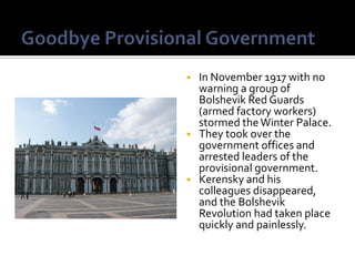  In November 1917 with no
  warning a group of
  Bolshevik Red Guards
  (armed factory workers)
  stormed the Winter Palace.
 They took over the
  government offices and
  arrested leaders of the
  provisional government.
 Kerensky and his
  colleagues disappeared,
  and the Bolshevik
  Revolution had taken place
  quickly and painlessly.
 