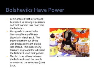    Lenin ordered that all farmland
    be divided up amongst peasants
    and that workers take control of
    the factories.
   He signed a truce with the
    Germans (Treaty of Brest-
    Litovsk) in March 1918. The
    treaty got them out of the
    war, but it also meant a large
    loss of land. This made many
    Russians angry and they disliked
    the Bolsheviks and their policies.
   This led to a civil war between
    the Bolsheviks and the people
    who wanted the autocracy (tsar)
    back.
 
