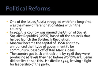    One of the issues Russia struggled with for a long time
    was the many different nationalities within the
    country.
   In 1922 the country was named the Union of Soviet
    Socialist Republics (USSR) based off the councils that
    helped launch the Bolshevik Revolution.
   Moscow became the capital of USSR and they
    announced their type of government to be
    communism, based off of Karl Marx’s ideas.
   The country got back on track and by 1928 they were
    producing at levels they had before World War I. Lenin
    did not live to see this. He died in 1924, leaving a fight
    for leadership of the party.
 