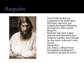  Tsarina Alexandra was
  supposed to be listening to
  Nicholas’s advisors, but
  instead she began following
  the lead of a man named
  Rasputin.
 Rasputin was born a poor
  peasant and claimed to be a
  religious teacher, even though
  he was never ordained in any
  church.
 Alexandra’s
  son, Alexis, suffered from
  hemophilia and Rasputin
  claimed to be able to cure it.
 