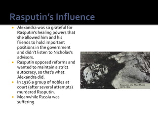 Alexandra was so grateful for
  Rasputin’s healing powers that
  she allowed him and his
  friends to hold important
  positions in the government
  and didn’t listen to Nicholas’s
  advisors.
 Rasputin opposed reforms and
  wanted to maintain a strict
  autocracy, so that’s what
  Alexandra did.
 In 1916 a group of nobles at
  court (after several attempts)
  murdered Rasputin.
 Meanwhile Russia was
  suffering.
 