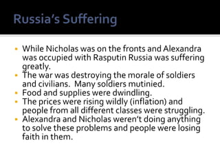    While Nicholas was on the fronts and Alexandra
    was occupied with Rasputin Russia was suffering
    greatly.
   The war was destroying the morale of soldiers
    and civilians. Many soldiers mutinied.
   Food and supplies were dwindling.
   The prices were rising wildly (inflation) and
    people from all different classes were struggling.
   Alexandra and Nicholas weren’t doing anything
    to solve these problems and people were losing
    faith in them.
 