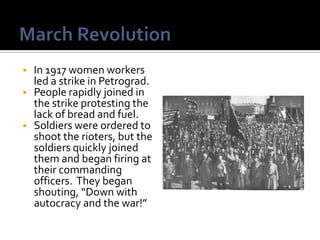    In 1917 women workers
    led a strike in Petrograd.
   People rapidly joined in
    the strike protesting the
    lack of bread and fuel.
   Soldiers were ordered to
    shoot the rioters, but the
    soldiers quickly joined
    them and began firing at
    their commanding
    officers. They began
    shouting, “Down with
    autocracy and the war!”
 