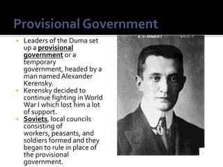    Leaders of the Duma set
    up a provisional
    government or a
    temporary
    government, headed by a
    man named Alexander
    Kerensky.
   Kerensky decided to
    continue fighting in World
    War I which lost him a lot
    of support.
   Soviets, local councils
    consisting of
    workers, peasants, and
    soldiers formed and they
    began to rule in place of
    the provisional
    government.
 