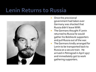    Once the provisional
    government had taken over
    Germany was shocked that
    Russia didn’t leave WWI.
   The Germans thought if Lenin
    returned to Russia he would
    gather his Bolshevik supporters
    and pull Russia out of the war.
   The Germans kindly arranged for
    Lenin to be transported back to
    Russia on a secure train. He
    arrived in Petrograd in April 1917
    and immediately got to work
    gathering supporters.
 