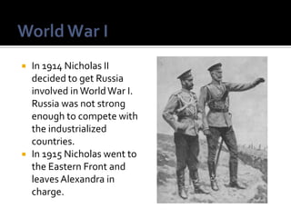 



In 1914 Nicholas II
decided to get Russia
involved in World War I.
Russia was not strong
enough to compete with
the industrialized
countries.
In 1915 Nicholas went to
the Eastern Front and
leaves Alexandra in
charge.

 