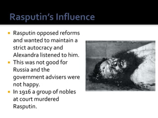 Rasputin opposed reforms
and wanted to maintain a
strict autocracy and
Alexandra listened to him.
 This was not good for
Russia and the
government advisers were
not happy.
 In 1916 a group of nobles
at court murdered
Rasputin.


 