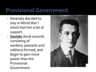 Kerensky decided to
stay in World War I
which lost him a lot of
support.
 Soviets (local councils
consisting of
workers, peasants and
soldiers) formed, and
begin to gain more
power than the
Provisional
Government.


 