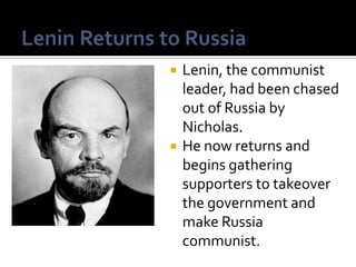 



Lenin, the communist
leader, had been chased
out of Russia by
Nicholas.
He now returns and
begins gathering
supporters to takeover
the government and
make Russia
communist.

 