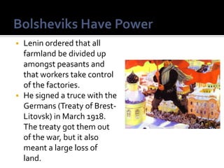 Lenin ordered that all
farmland be divided up
amongst peasants and
that workers take control
of the factories.
 He signed a truce with the
Germans (Treaty of BrestLitovsk) in March 1918.
The treaty got them out
of the war, but it also
meant a large loss of
land.


 