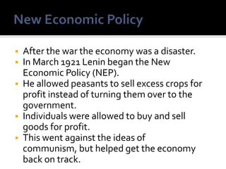 






After the war the economy was a disaster.
In March 1921 Lenin began the New
Economic Policy (NEP).
He allowed peasants to sell excess crops for
profit instead of turning them over to the
government.
Individuals were allowed to buy and sell
goods for profit.
This went against the ideas of
communism, but helped get the economy
back on track.

 